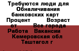 Требуются люди для Обналичивания банковских карт  › Процент ­ 25 › Возраст от ­ 18 - Все города Работа » Вакансии   . Кемеровская обл.,Таштагол г.